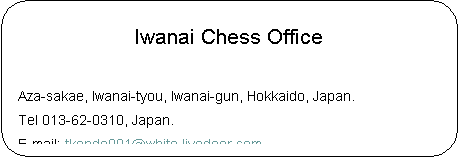 pێlp`: Iwanai Chess Office

Aza-sakae, Iwanai-tyou, Iwanai-gun, Hokkaido, Japan.
Tel 013-62-0310, Japan.
E-mail: tkondo001@white.livedoor.com
HomePage : http://csx.jp/~thegon/

