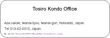 pێlp`: Tosiro Kondo Office

Aza-sakae, Iwanai-tyou, Iwanai-gun, Hokkaido, Japan.
Tel 013-62-0310, Japan.
E-mail: tkondo001@white.livedoor.com
HomePage : http://csx.jp/~thegon/

