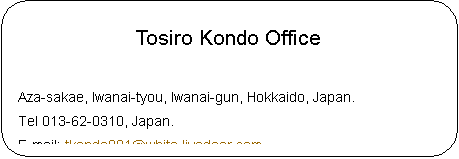 pێlp`: Tosiro Kondo Office Aza-sakae, Iwanai-tyou, Iwanai-gun, Hokkaido, Japan.Tel 013-62-0310, Japan.E-mail: tkondo001@white.livedoor.comHomePage : http://csx.jp/~thegon/ 

